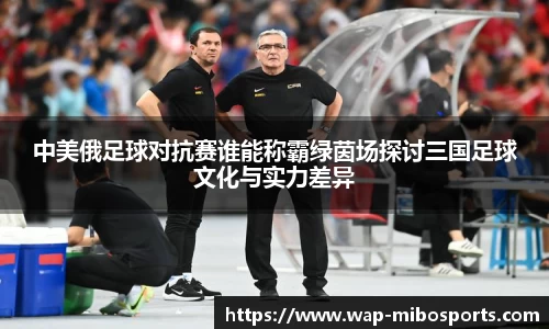 中美俄足球对抗赛谁能称霸绿茵场探讨三国足球文化与实力差异