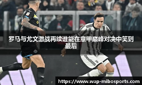 罗马与尤文激战再续谁能在意甲巅峰对决中笑到最后